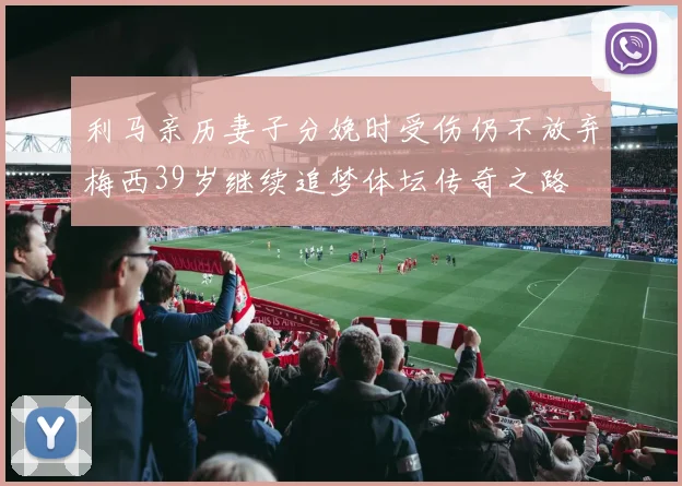 利马亲历妻子分娩时受伤仍不放弃梅西39岁继续追梦体坛传奇之路