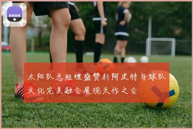 太阳队总经理盛赞科阿皮特与球队文化完美融合展现天作之合