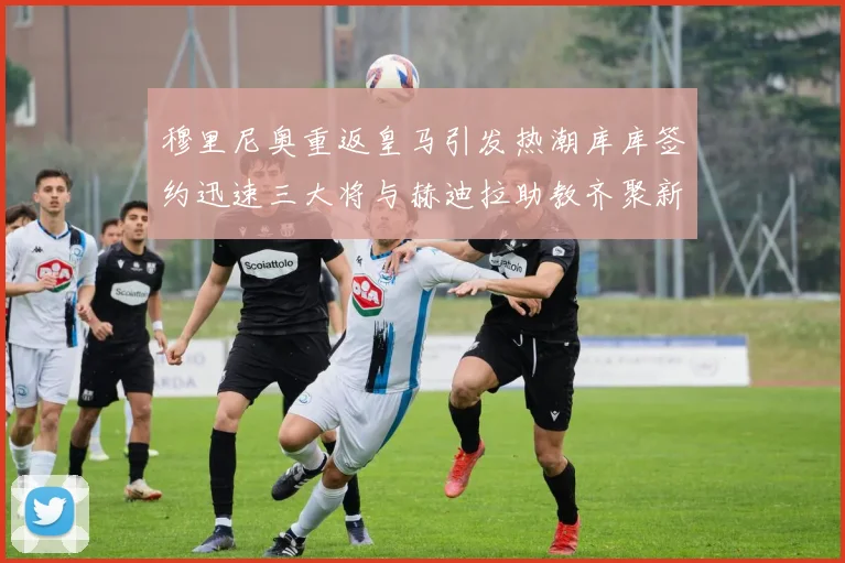 穆里尼奥重返皇马引发热潮库库签约迅速三大将与赫迪拉助教齐聚新阵容