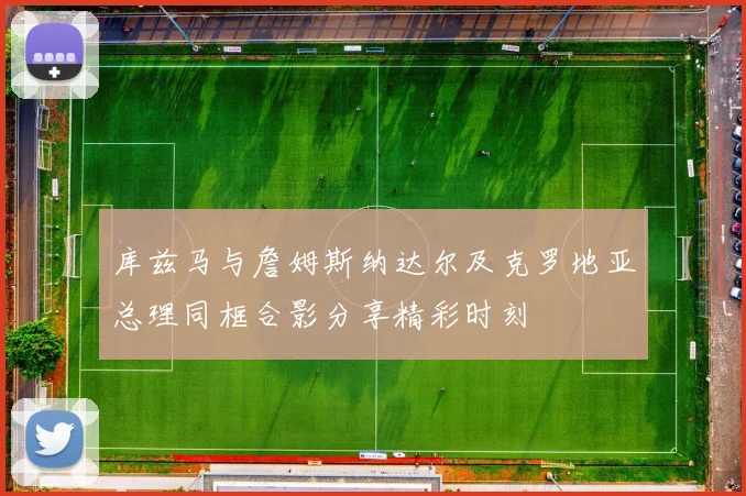 库兹马与詹姆斯纳达尔及克罗地亚总理同框合影分享精彩时刻