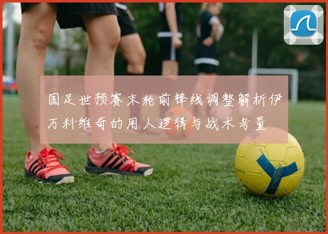 国足世预赛末轮前锋线调整解析伊万科维奇的用人逻辑与战术考量