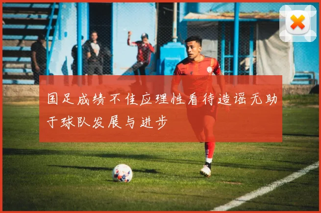 国足成绩不佳应理性看待造谣无助于球队发展与进步