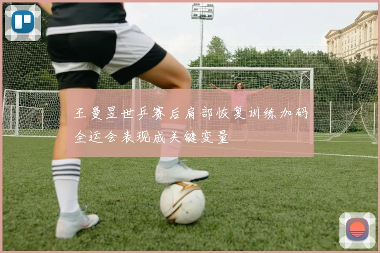王曼昱世乒赛后肩部恢复训练加码全运会表现成关键变量